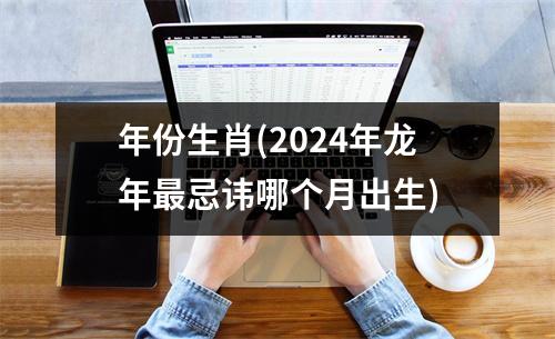 年份生肖(2024年龙年忌讳哪个月出生)