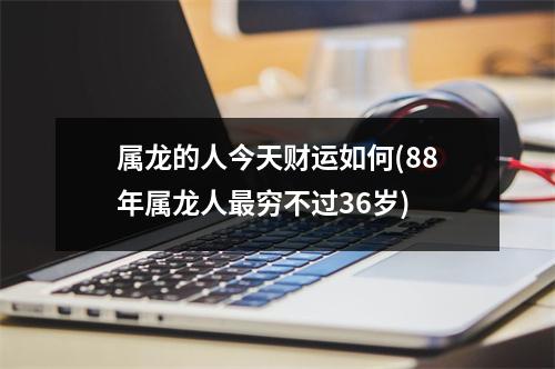 属龙的人今天财运如何(88年属龙人穷不过36岁)