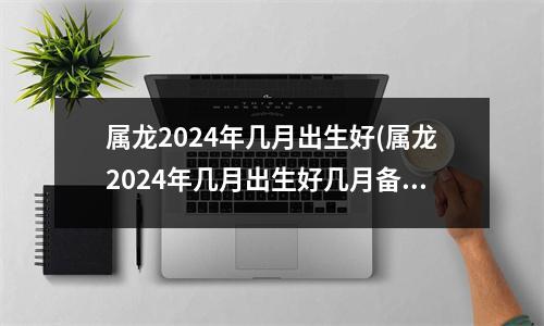 属龙2024年几月出生好(属龙2024年几月出生好几月备孕呢)