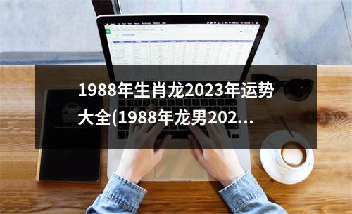 1988年生肖龙2023年运势大全(1988年龙男2023年运势及运程)