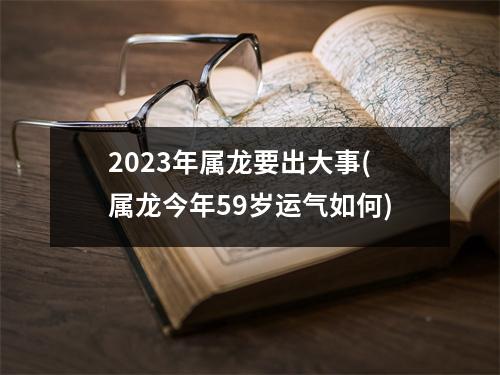 2023年属龙要出大事(属龙今年59岁运气如何)