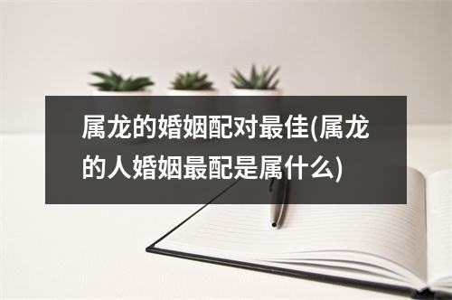 属龙的婚姻配对佳(属龙的人婚姻配是属什么)