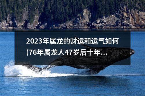 2023年属龙的财运和运气如何(76年属龙人47岁后十年大运)