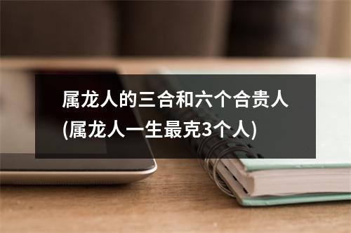 属龙人的三合和六个合贵人(属龙人一生克3个人)