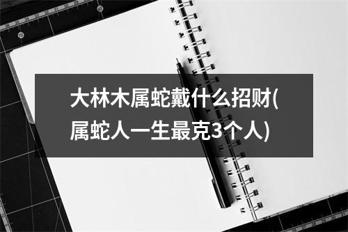 大林木属蛇戴什么招财(属蛇人一生克3个人)