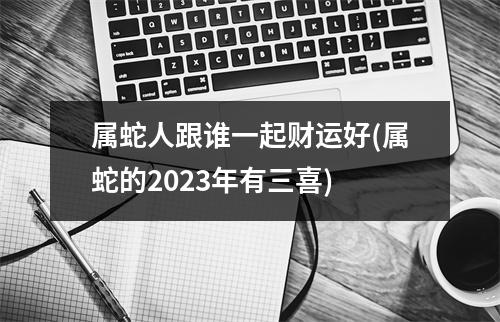 属蛇人跟谁一起财运好(属蛇的2023年有三喜)