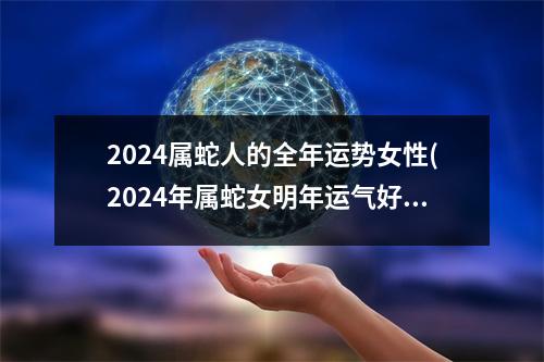 2024属蛇人的全年运势女性(2024年属蛇女明年运气好不好)