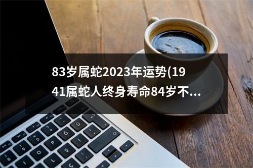 83岁属蛇2023年运势(1941属蛇人终身寿命84岁不死命)