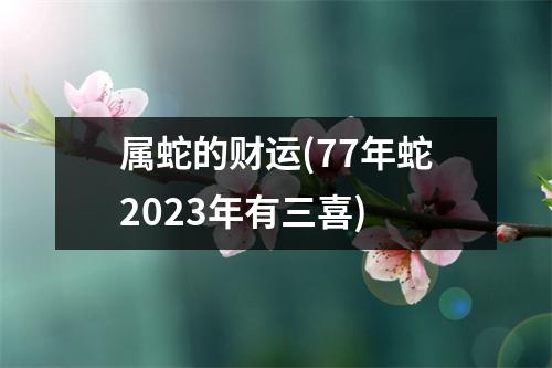 属蛇的财运(77年蛇2023年有三喜)