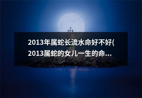 2013年属蛇长流水命好不好(2013属蛇的女儿一生的命运)