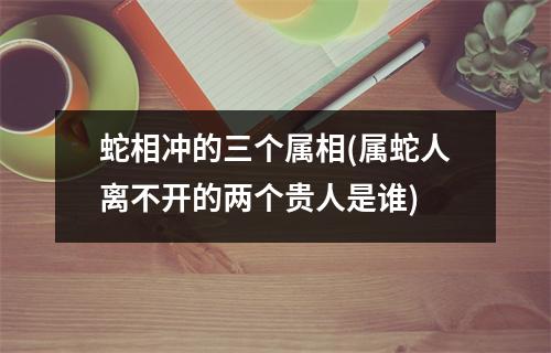 蛇相冲的三个属相(属蛇人离不开的两个贵人是谁)