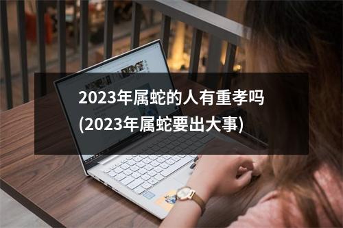 2023年属蛇的人有重孝吗(2023年属蛇要出大事)