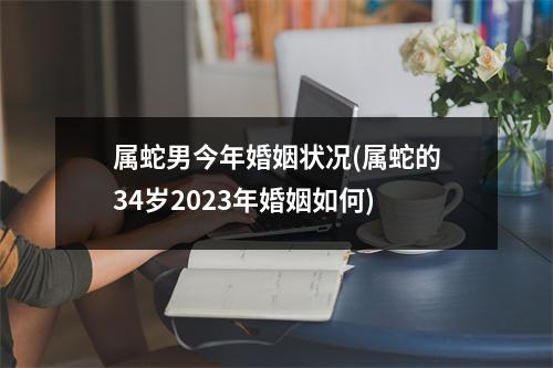 属蛇男今年婚姻状况(属蛇的34岁2023年婚姻如何)