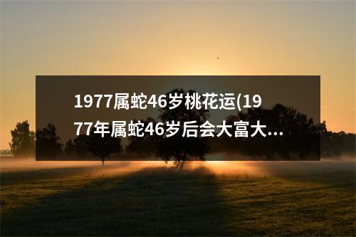 1977属蛇46岁桃花运(1977年属蛇46岁后会大富大贵)