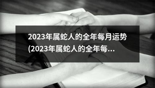 2023年属蛇人的全年每月运势(2023年属蛇人的全年每月运势易安居网)