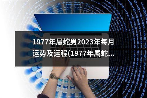 1977年属蛇男2023年每月运势及运程(1977年属蛇女2023年每月运势及运程)