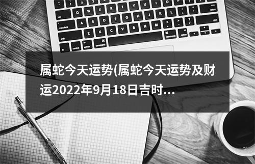 属蛇今天运势(属蛇今天运势及财运2022年9月18日吉时)