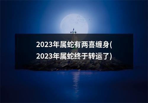 2023年属蛇有两喜缠身(2023年属蛇终于转运了)