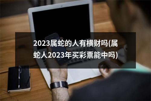 2023属蛇的人有横财吗(属蛇人2023年买彩票能中吗)