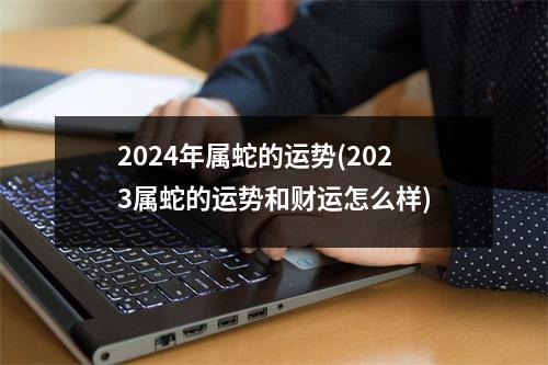 2024年属蛇的运势(2023属蛇的运势和财运怎么样)