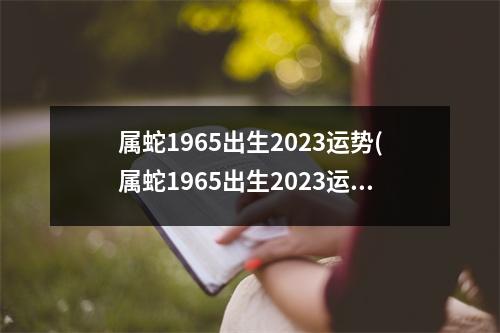 属蛇1965出生2023运势(属蛇1965出生2023运势12个月的运气)