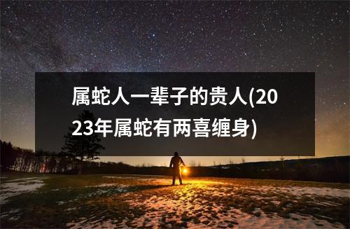 属蛇人一辈子的贵人(2023年属蛇有两喜缠身)