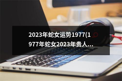 2023年蛇女运势1977(1977年蛇女2023年贵人)