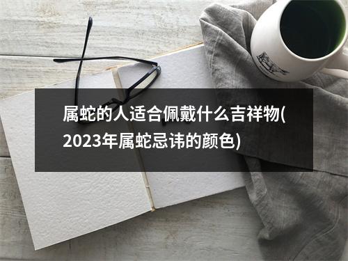 属蛇的人适合佩戴什么吉祥物(2023年属蛇忌讳的颜色)