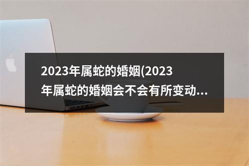 2023年属蛇的婚姻(2023年属蛇的婚姻会不会有所变动)