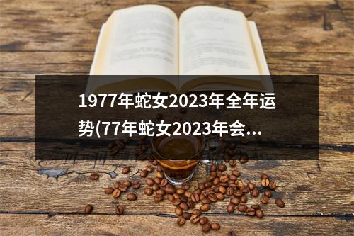 1977年蛇女2023年全年运势(77年蛇女2023年会遇到真爱吗)