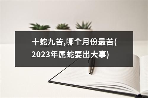 十蛇九苦,哪个月份苦(2023年属蛇要出大事)