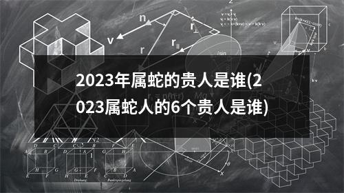 2023年属蛇的贵人是谁(2023属蛇人的6个贵人是谁)