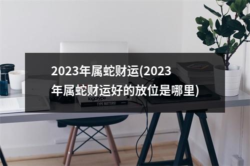 2023年属蛇财运(2023年属蛇财运好的放位是哪里)