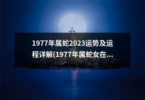 1977年属蛇2023运势及运程详解(1977年属蛇女在2023年每月运势)