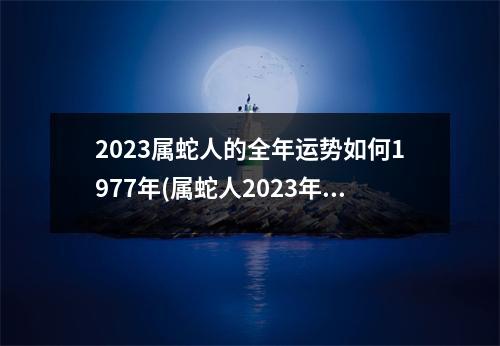 2023属蛇人的全年运势如何1977年(属蛇人2023年全年运势1977年生)