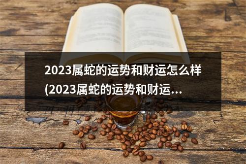 2023属蛇的运势和财运怎么样(2023属蛇的运势和财运怎么样1965)