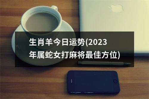 生肖羊今日运势(2023年属蛇女打麻将佳方位)