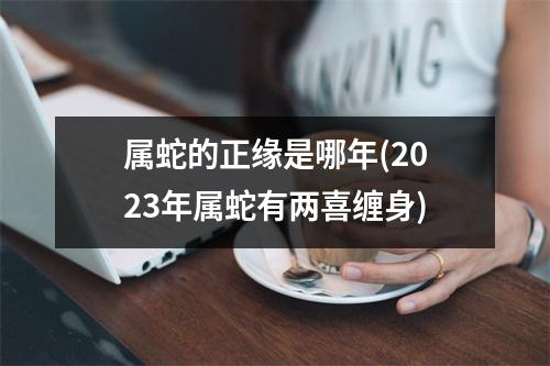 属蛇的正缘是哪年(2023年属蛇有两喜缠身)