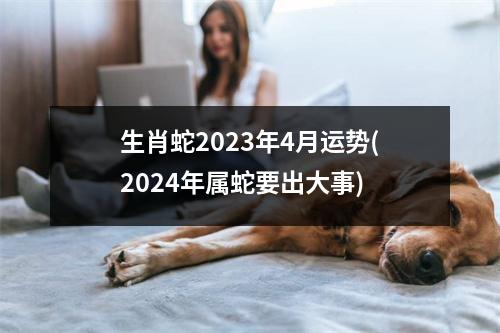 生肖蛇2023年4月运势(2024年属蛇要出大事)