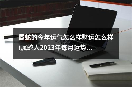 属蛇的今年运气怎么样财运怎么样(属蛇人2023年每月运势完整版)