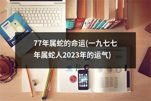 77年属蛇的命运(一九七七年属蛇人2023年的运气)