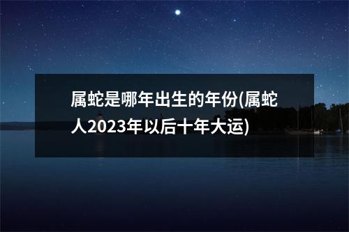 属蛇是哪年出生的年份(属蛇人2023年以后十年大运)