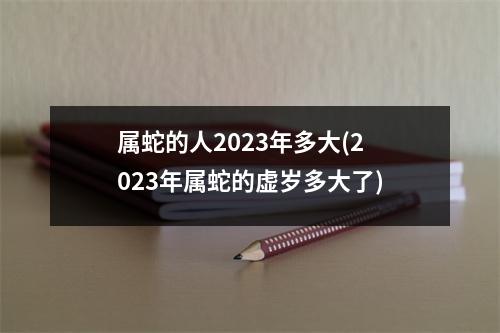 属蛇的人2023年多大(2023年属蛇的虚岁多大了)