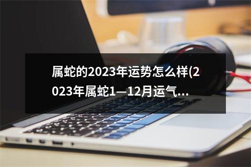 属蛇的2023年运势怎么样(2023年属蛇1—12月运气)