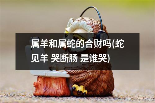 属羊和属蛇的合财吗(蛇见羊 哭断肠 是谁哭)