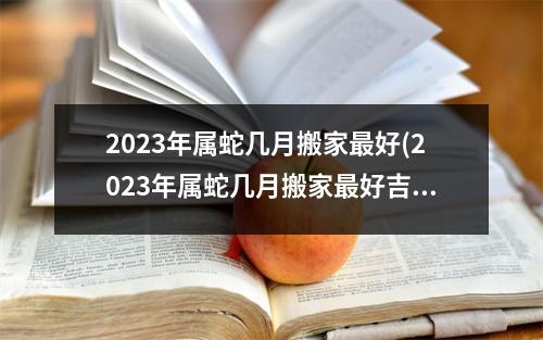 2023年属蛇几月搬家好(2023年属蛇几月搬家好吉利)