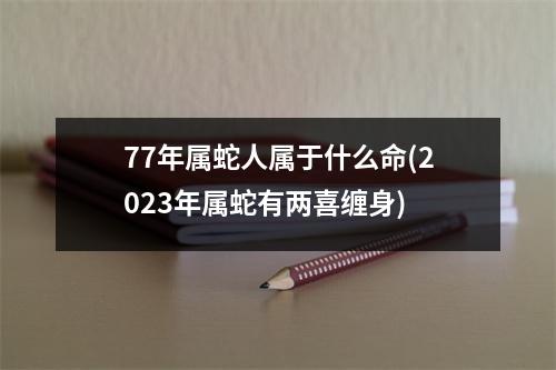 77年属蛇人属于什么命(2023年属蛇有两喜缠身)