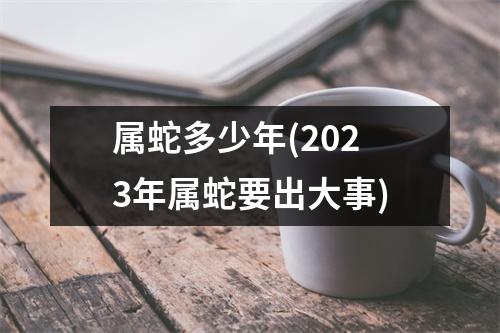 属蛇多少年(2023年属蛇要出大事)