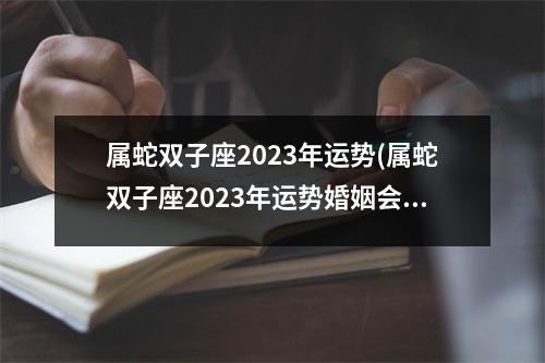 属蛇双子座2023年运势(属蛇双子座2023年运势婚姻会复合吗)