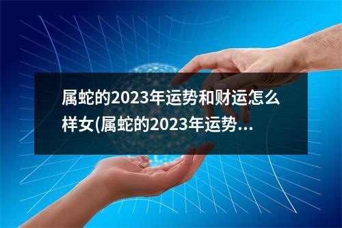 属蛇的2023年运势和财运怎么样女(属蛇的2023年运势和财运怎么样女2001男)